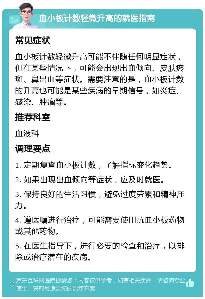 血小板计数轻微升高的就医指南 常见症状 血小板计数轻微升高可能不伴随任何明显症状，但在某些情况下，可能会出现出血倾向、皮肤瘀斑、鼻出血等症状。需要注意的是，血小板计数的升高也可能是某些疾病的早期信号，如炎症、感染、肿瘤等。 推荐科室 血液科 调理要点 1. 定期复查血小板计数，了解指标变化趋势。 2. 如果出现出血倾向等症状，应及时就医。 3. 保持良好的生活习惯，避免过度劳累和精神压力。 4. 遵医嘱进行治疗，可能需要使用抗血小板药物或其他药物。 5. 在医生指导下，进行必要的检查和治疗，以排除或治疗潜在的疾病。