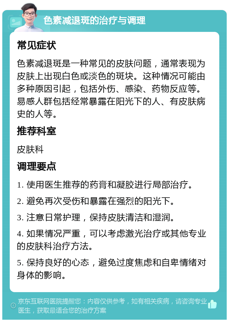 色素减退斑的治疗与调理 常见症状 色素减退斑是一种常见的皮肤问题，通常表现为皮肤上出现白色或淡色的斑块。这种情况可能由多种原因引起，包括外伤、感染、药物反应等。易感人群包括经常暴露在阳光下的人、有皮肤病史的人等。 推荐科室 皮肤科 调理要点 1. 使用医生推荐的药膏和凝胶进行局部治疗。 2. 避免再次受伤和暴露在强烈的阳光下。 3. 注意日常护理，保持皮肤清洁和湿润。 4. 如果情况严重，可以考虑激光治疗或其他专业的皮肤科治疗方法。 5. 保持良好的心态，避免过度焦虑和自卑情绪对身体的影响。