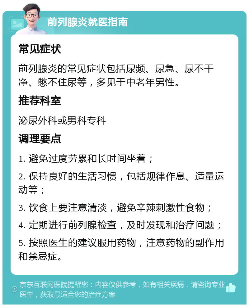 前列腺炎就医指南 常见症状 前列腺炎的常见症状包括尿频、尿急、尿不干净、憋不住尿等，多见于中老年男性。 推荐科室 泌尿外科或男科专科 调理要点 1. 避免过度劳累和长时间坐着； 2. 保持良好的生活习惯，包括规律作息、适量运动等； 3. 饮食上要注意清淡，避免辛辣刺激性食物； 4. 定期进行前列腺检查，及时发现和治疗问题； 5. 按照医生的建议服用药物，注意药物的副作用和禁忌症。