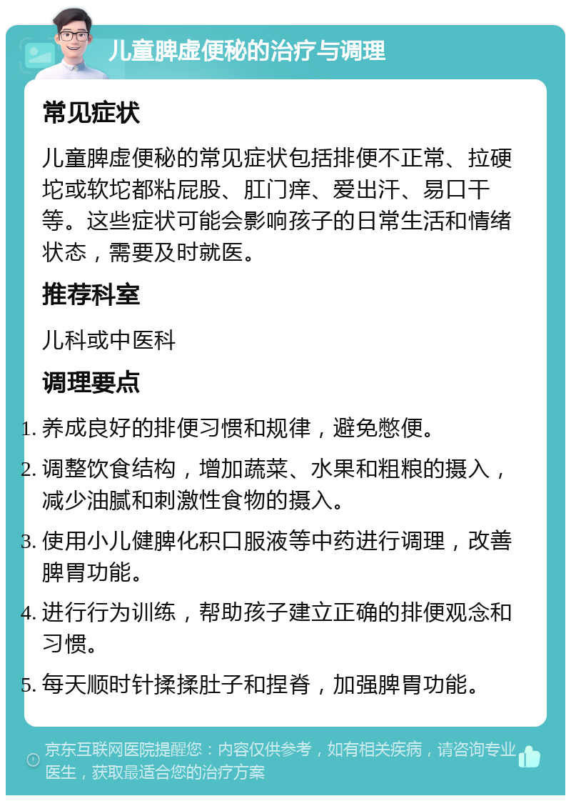 儿童脾虚便秘的治疗与调理 常见症状 儿童脾虚便秘的常见症状包括排便不正常、拉硬坨或软坨都粘屁股、肛门痒、爱出汗、易口干等。这些症状可能会影响孩子的日常生活和情绪状态，需要及时就医。 推荐科室 儿科或中医科 调理要点 养成良好的排便习惯和规律，避免憋便。 调整饮食结构，增加蔬菜、水果和粗粮的摄入，减少油腻和刺激性食物的摄入。 使用小儿健脾化积口服液等中药进行调理，改善脾胃功能。 进行行为训练，帮助孩子建立正确的排便观念和习惯。 每天顺时针揉揉肚子和捏脊，加强脾胃功能。