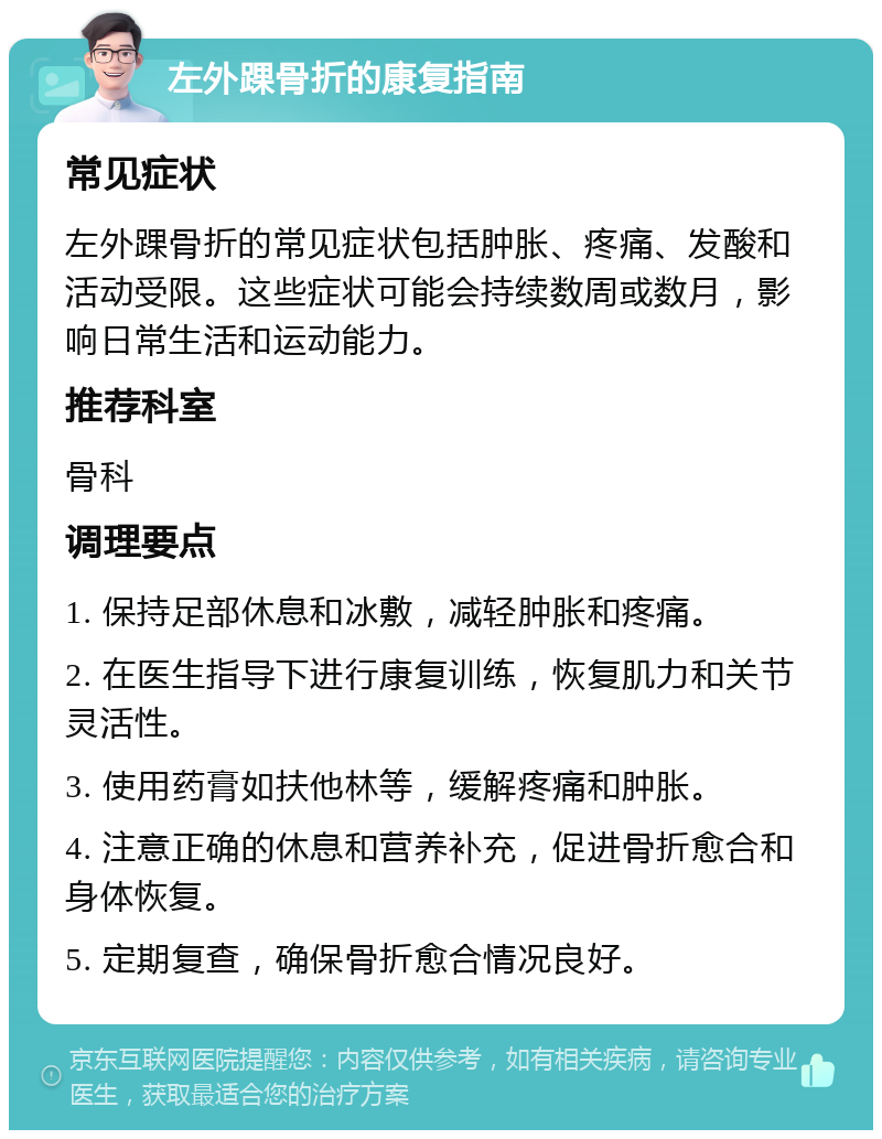 左外踝骨折的康复指南 常见症状 左外踝骨折的常见症状包括肿胀、疼痛、发酸和活动受限。这些症状可能会持续数周或数月，影响日常生活和运动能力。 推荐科室 骨科 调理要点 1. 保持足部休息和冰敷，减轻肿胀和疼痛。 2. 在医生指导下进行康复训练，恢复肌力和关节灵活性。 3. 使用药膏如扶他林等，缓解疼痛和肿胀。 4. 注意正确的休息和营养补充，促进骨折愈合和身体恢复。 5. 定期复查，确保骨折愈合情况良好。