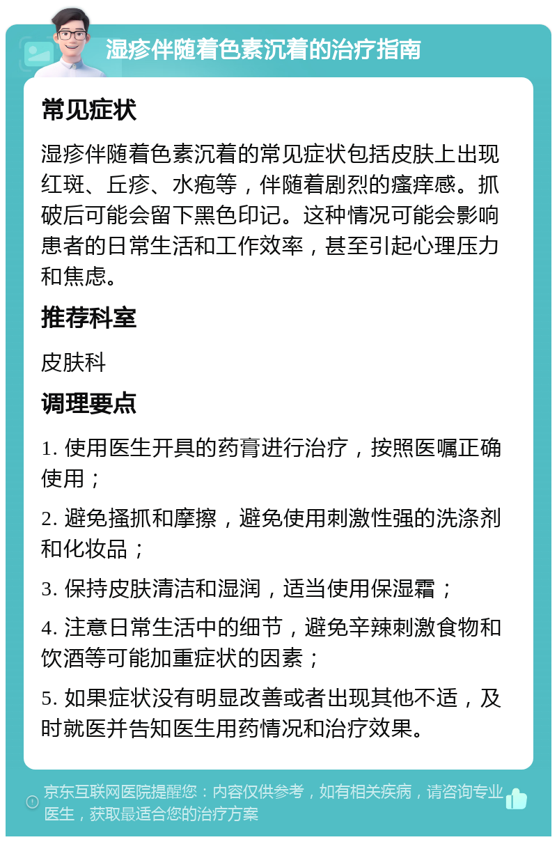 湿疹伴随着色素沉着的治疗指南 常见症状 湿疹伴随着色素沉着的常见症状包括皮肤上出现红斑、丘疹、水疱等，伴随着剧烈的瘙痒感。抓破后可能会留下黑色印记。这种情况可能会影响患者的日常生活和工作效率，甚至引起心理压力和焦虑。 推荐科室 皮肤科 调理要点 1. 使用医生开具的药膏进行治疗，按照医嘱正确使用； 2. 避免搔抓和摩擦，避免使用刺激性强的洗涤剂和化妆品； 3. 保持皮肤清洁和湿润，适当使用保湿霜； 4. 注意日常生活中的细节，避免辛辣刺激食物和饮酒等可能加重症状的因素； 5. 如果症状没有明显改善或者出现其他不适，及时就医并告知医生用药情况和治疗效果。