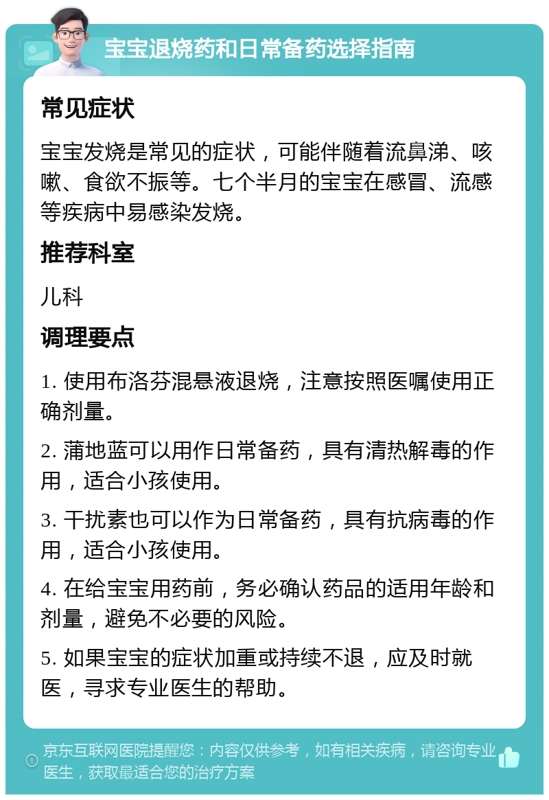 宝宝退烧药和日常备药选择指南 常见症状 宝宝发烧是常见的症状，可能伴随着流鼻涕、咳嗽、食欲不振等。七个半月的宝宝在感冒、流感等疾病中易感染发烧。 推荐科室 儿科 调理要点 1. 使用布洛芬混悬液退烧，注意按照医嘱使用正确剂量。 2. 蒲地蓝可以用作日常备药，具有清热解毒的作用，适合小孩使用。 3. 干扰素也可以作为日常备药，具有抗病毒的作用，适合小孩使用。 4. 在给宝宝用药前，务必确认药品的适用年龄和剂量，避免不必要的风险。 5. 如果宝宝的症状加重或持续不退，应及时就医，寻求专业医生的帮助。