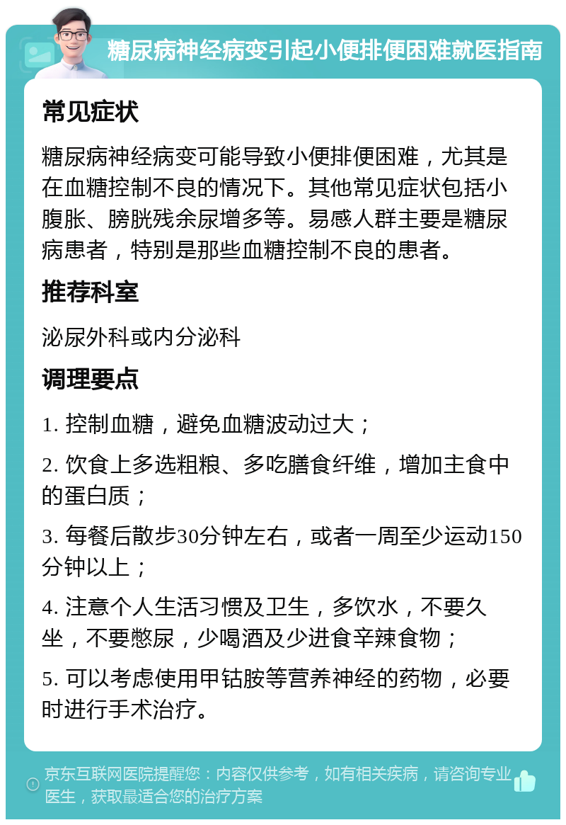 糖尿病神经病变引起小便排便困难就医指南 常见症状 糖尿病神经病变可能导致小便排便困难，尤其是在血糖控制不良的情况下。其他常见症状包括小腹胀、膀胱残余尿增多等。易感人群主要是糖尿病患者，特别是那些血糖控制不良的患者。 推荐科室 泌尿外科或内分泌科 调理要点 1. 控制血糖，避免血糖波动过大； 2. 饮食上多选粗粮、多吃膳食纤维，增加主食中的蛋白质； 3. 每餐后散步30分钟左右，或者一周至少运动150分钟以上； 4. 注意个人生活习惯及卫生，多饮水，不要久坐，不要憋尿，少喝酒及少进食辛辣食物； 5. 可以考虑使用甲钴胺等营养神经的药物，必要时进行手术治疗。