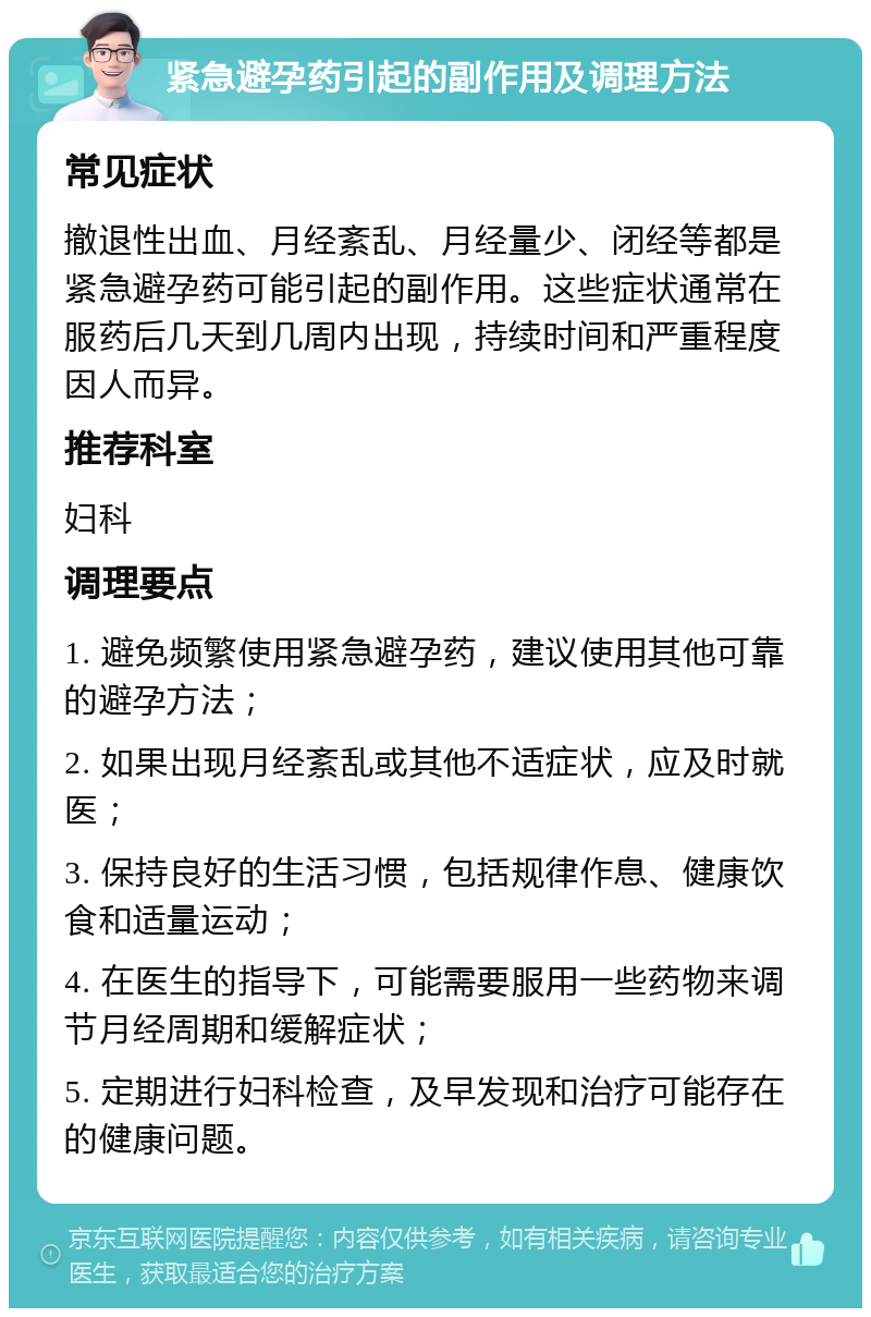 紧急避孕药引起的副作用及调理方法 常见症状 撤退性出血、月经紊乱、月经量少、闭经等都是紧急避孕药可能引起的副作用。这些症状通常在服药后几天到几周内出现，持续时间和严重程度因人而异。 推荐科室 妇科 调理要点 1. 避免频繁使用紧急避孕药，建议使用其他可靠的避孕方法； 2. 如果出现月经紊乱或其他不适症状，应及时就医； 3. 保持良好的生活习惯，包括规律作息、健康饮食和适量运动； 4. 在医生的指导下，可能需要服用一些药物来调节月经周期和缓解症状； 5. 定期进行妇科检查，及早发现和治疗可能存在的健康问题。