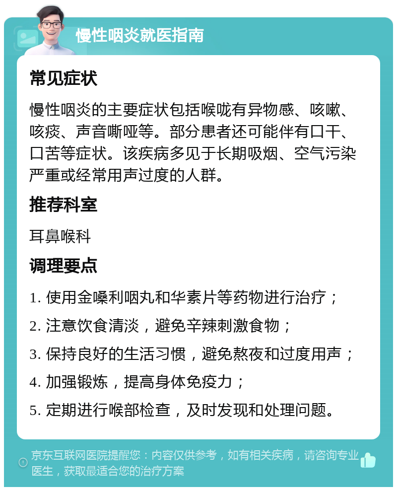 慢性咽炎就医指南 常见症状 慢性咽炎的主要症状包括喉咙有异物感、咳嗽、咳痰、声音嘶哑等。部分患者还可能伴有口干、口苦等症状。该疾病多见于长期吸烟、空气污染严重或经常用声过度的人群。 推荐科室 耳鼻喉科 调理要点 1. 使用金嗓利咽丸和华素片等药物进行治疗； 2. 注意饮食清淡，避免辛辣刺激食物； 3. 保持良好的生活习惯，避免熬夜和过度用声； 4. 加强锻炼，提高身体免疫力； 5. 定期进行喉部检查，及时发现和处理问题。