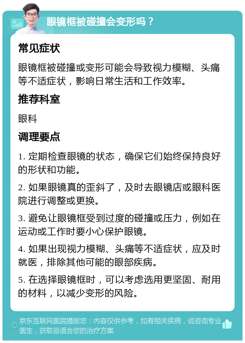 眼镜框被碰撞会变形吗？ 常见症状 眼镜框被碰撞或变形可能会导致视力模糊、头痛等不适症状，影响日常生活和工作效率。 推荐科室 眼科 调理要点 1. 定期检查眼镜的状态，确保它们始终保持良好的形状和功能。 2. 如果眼镜真的歪斜了，及时去眼镜店或眼科医院进行调整或更换。 3. 避免让眼镜框受到过度的碰撞或压力，例如在运动或工作时要小心保护眼镜。 4. 如果出现视力模糊、头痛等不适症状，应及时就医，排除其他可能的眼部疾病。 5. 在选择眼镜框时，可以考虑选用更坚固、耐用的材料，以减少变形的风险。