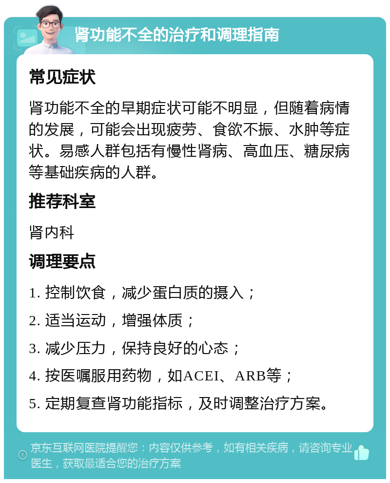 肾功能不全的治疗和调理指南 常见症状 肾功能不全的早期症状可能不明显，但随着病情的发展，可能会出现疲劳、食欲不振、水肿等症状。易感人群包括有慢性肾病、高血压、糖尿病等基础疾病的人群。 推荐科室 肾内科 调理要点 1. 控制饮食，减少蛋白质的摄入； 2. 适当运动，增强体质； 3. 减少压力，保持良好的心态； 4. 按医嘱服用药物，如ACEI、ARB等； 5. 定期复查肾功能指标，及时调整治疗方案。