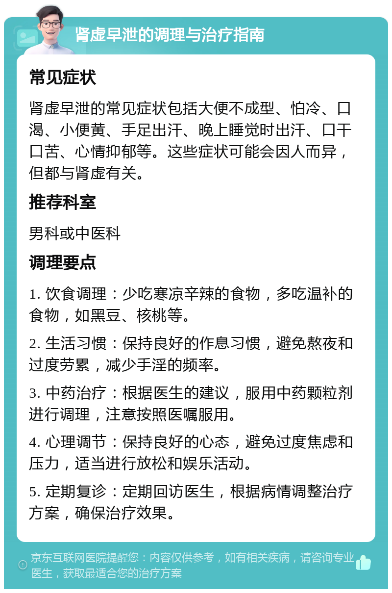 肾虚早泄的调理与治疗指南 常见症状 肾虚早泄的常见症状包括大便不成型、怕冷、口渴、小便黄、手足出汗、晚上睡觉时出汗、口干口苦、心情抑郁等。这些症状可能会因人而异，但都与肾虚有关。 推荐科室 男科或中医科 调理要点 1. 饮食调理：少吃寒凉辛辣的食物，多吃温补的食物，如黑豆、核桃等。 2. 生活习惯：保持良好的作息习惯，避免熬夜和过度劳累，减少手淫的频率。 3. 中药治疗：根据医生的建议，服用中药颗粒剂进行调理，注意按照医嘱服用。 4. 心理调节：保持良好的心态，避免过度焦虑和压力，适当进行放松和娱乐活动。 5. 定期复诊：定期回访医生，根据病情调整治疗方案，确保治疗效果。