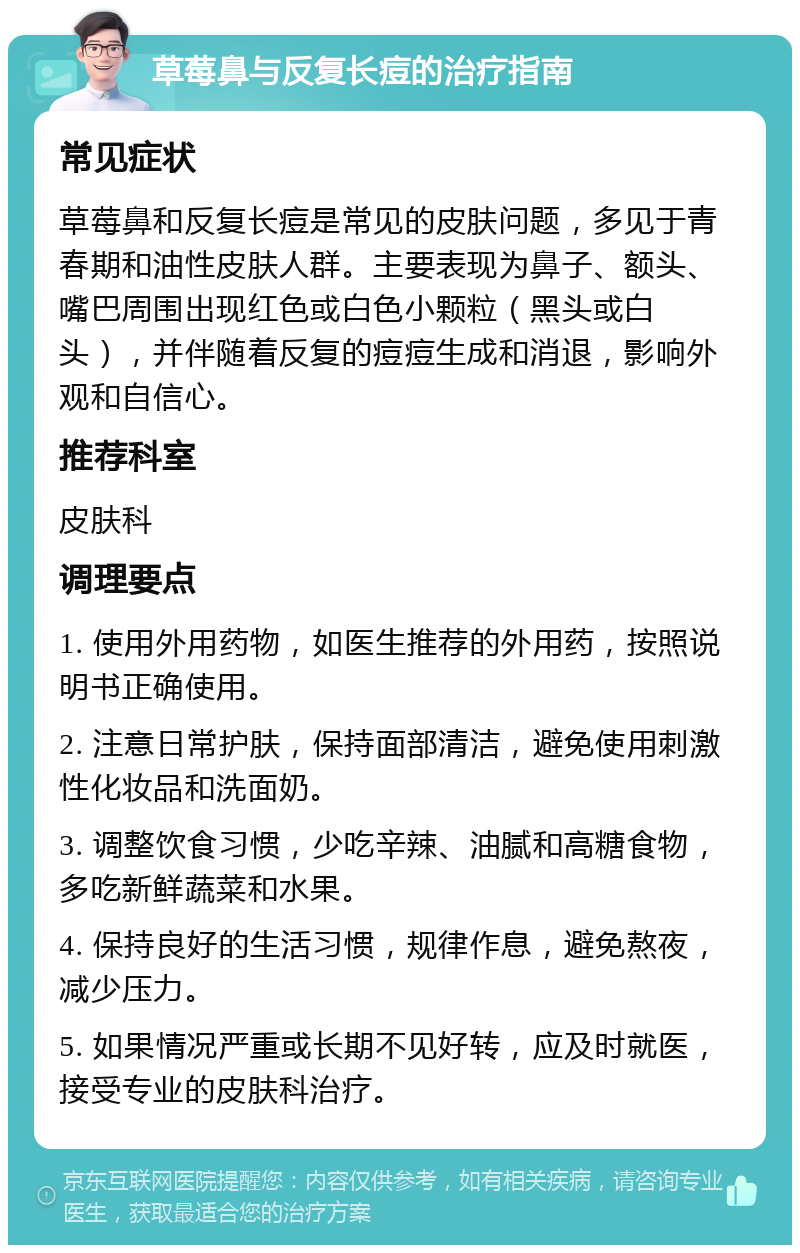 草莓鼻与反复长痘的治疗指南 常见症状 草莓鼻和反复长痘是常见的皮肤问题，多见于青春期和油性皮肤人群。主要表现为鼻子、额头、嘴巴周围出现红色或白色小颗粒（黑头或白头），并伴随着反复的痘痘生成和消退，影响外观和自信心。 推荐科室 皮肤科 调理要点 1. 使用外用药物，如医生推荐的外用药，按照说明书正确使用。 2. 注意日常护肤，保持面部清洁，避免使用刺激性化妆品和洗面奶。 3. 调整饮食习惯，少吃辛辣、油腻和高糖食物，多吃新鲜蔬菜和水果。 4. 保持良好的生活习惯，规律作息，避免熬夜，减少压力。 5. 如果情况严重或长期不见好转，应及时就医，接受专业的皮肤科治疗。