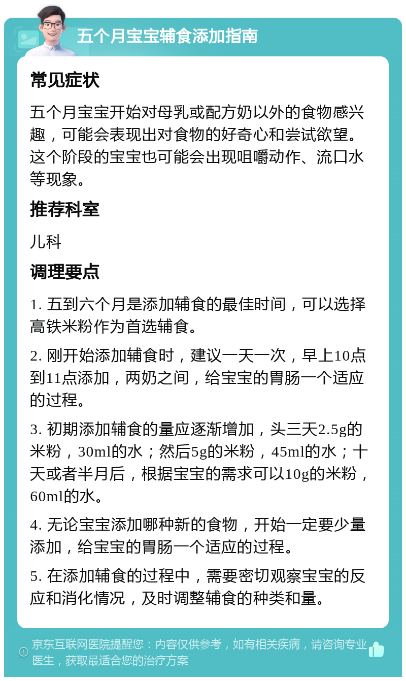 五个月宝宝辅食添加指南 常见症状 五个月宝宝开始对母乳或配方奶以外的食物感兴趣，可能会表现出对食物的好奇心和尝试欲望。这个阶段的宝宝也可能会出现咀嚼动作、流口水等现象。 推荐科室 儿科 调理要点 1. 五到六个月是添加辅食的最佳时间，可以选择高铁米粉作为首选辅食。 2. 刚开始添加辅食时，建议一天一次，早上10点到11点添加，两奶之间，给宝宝的胃肠一个适应的过程。 3. 初期添加辅食的量应逐渐增加，头三天2.5g的米粉，30ml的水；然后5g的米粉，45ml的水；十天或者半月后，根据宝宝的需求可以10g的米粉，60ml的水。 4. 无论宝宝添加哪种新的食物，开始一定要少量添加，给宝宝的胃肠一个适应的过程。 5. 在添加辅食的过程中，需要密切观察宝宝的反应和消化情况，及时调整辅食的种类和量。