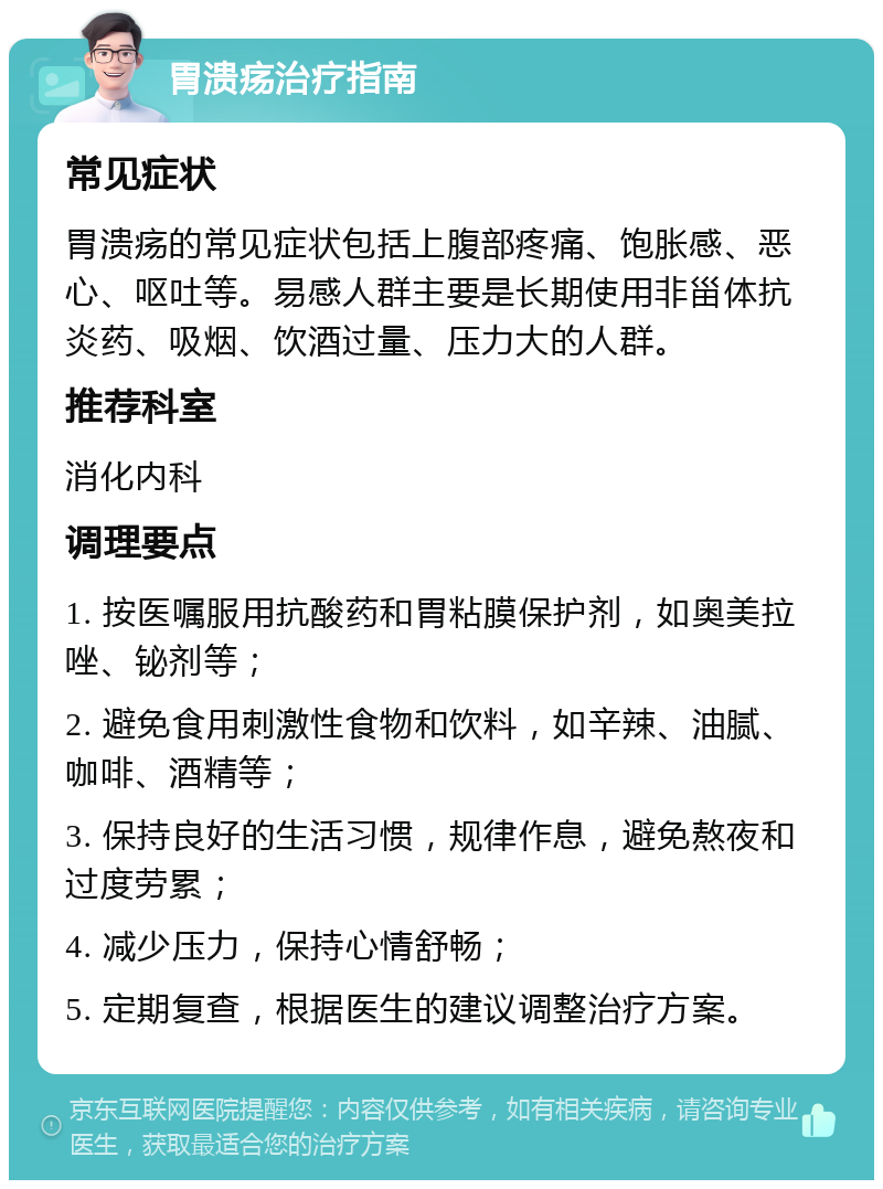 胃溃疡治疗指南 常见症状 胃溃疡的常见症状包括上腹部疼痛、饱胀感、恶心、呕吐等。易感人群主要是长期使用非甾体抗炎药、吸烟、饮酒过量、压力大的人群。 推荐科室 消化内科 调理要点 1. 按医嘱服用抗酸药和胃粘膜保护剂，如奥美拉唑、铋剂等； 2. 避免食用刺激性食物和饮料，如辛辣、油腻、咖啡、酒精等； 3. 保持良好的生活习惯，规律作息，避免熬夜和过度劳累； 4. 减少压力，保持心情舒畅； 5. 定期复查，根据医生的建议调整治疗方案。