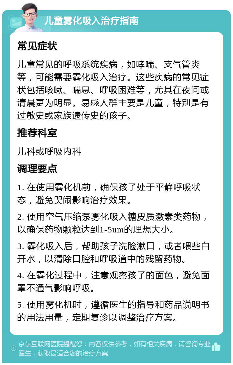 儿童雾化吸入治疗指南 常见症状 儿童常见的呼吸系统疾病，如哮喘、支气管炎等，可能需要雾化吸入治疗。这些疾病的常见症状包括咳嗽、喘息、呼吸困难等，尤其在夜间或清晨更为明显。易感人群主要是儿童，特别是有过敏史或家族遗传史的孩子。 推荐科室 儿科或呼吸内科 调理要点 1. 在使用雾化机前，确保孩子处于平静呼吸状态，避免哭闹影响治疗效果。 2. 使用空气压缩泵雾化吸入糖皮质激素类药物，以确保药物颗粒达到1-5um的理想大小。 3. 雾化吸入后，帮助孩子洗脸漱口，或者喂些白开水，以清除口腔和呼吸道中的残留药物。 4. 在雾化过程中，注意观察孩子的面色，避免面罩不通气影响呼吸。 5. 使用雾化机时，遵循医生的指导和药品说明书的用法用量，定期复诊以调整治疗方案。