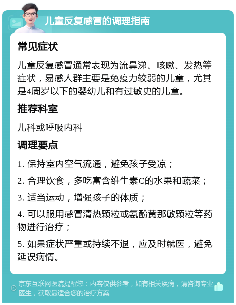 儿童反复感冒的调理指南 常见症状 儿童反复感冒通常表现为流鼻涕、咳嗽、发热等症状，易感人群主要是免疫力较弱的儿童，尤其是4周岁以下的婴幼儿和有过敏史的儿童。 推荐科室 儿科或呼吸内科 调理要点 1. 保持室内空气流通，避免孩子受凉； 2. 合理饮食，多吃富含维生素C的水果和蔬菜； 3. 适当运动，增强孩子的体质； 4. 可以服用感冒清热颗粒或氨酚黄那敏颗粒等药物进行治疗； 5. 如果症状严重或持续不退，应及时就医，避免延误病情。