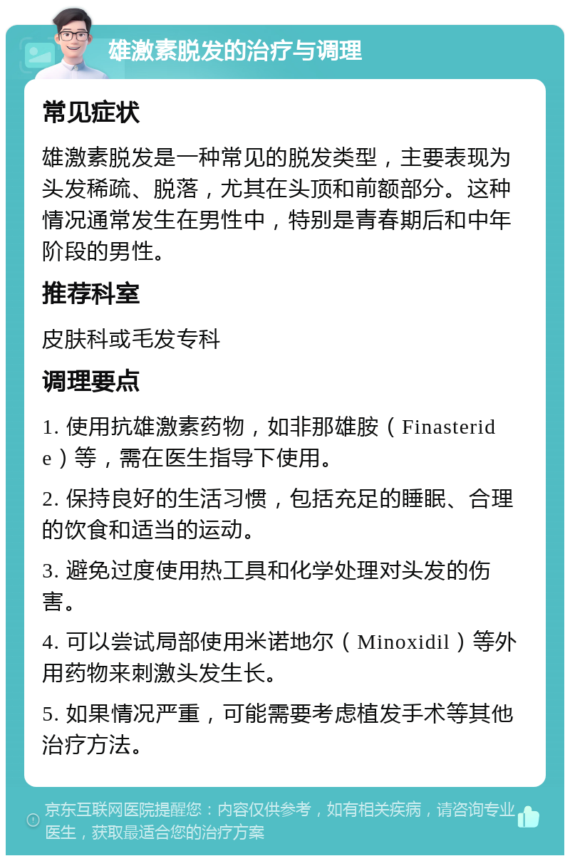 雄激素脱发的治疗与调理 常见症状 雄激素脱发是一种常见的脱发类型，主要表现为头发稀疏、脱落，尤其在头顶和前额部分。这种情况通常发生在男性中，特别是青春期后和中年阶段的男性。 推荐科室 皮肤科或毛发专科 调理要点 1. 使用抗雄激素药物，如非那雄胺（Finasteride）等，需在医生指导下使用。 2. 保持良好的生活习惯，包括充足的睡眠、合理的饮食和适当的运动。 3. 避免过度使用热工具和化学处理对头发的伤害。 4. 可以尝试局部使用米诺地尔（Minoxidil）等外用药物来刺激头发生长。 5. 如果情况严重，可能需要考虑植发手术等其他治疗方法。