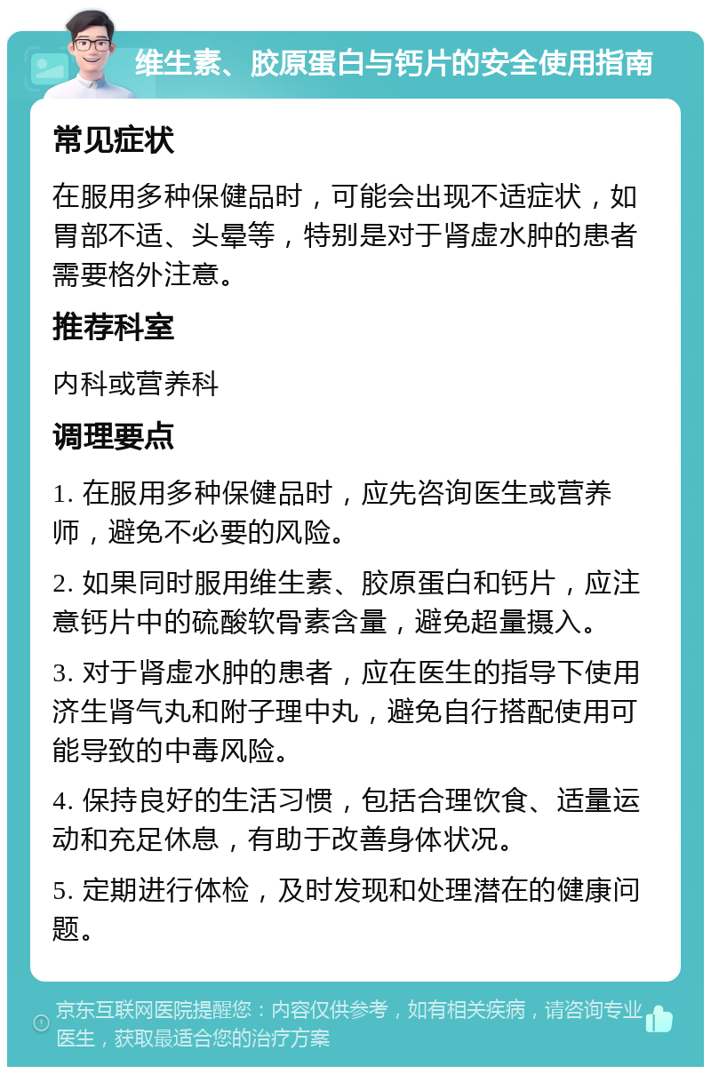 维生素、胶原蛋白与钙片的安全使用指南 常见症状 在服用多种保健品时，可能会出现不适症状，如胃部不适、头晕等，特别是对于肾虚水肿的患者需要格外注意。 推荐科室 内科或营养科 调理要点 1. 在服用多种保健品时，应先咨询医生或营养师，避免不必要的风险。 2. 如果同时服用维生素、胶原蛋白和钙片，应注意钙片中的硫酸软骨素含量，避免超量摄入。 3. 对于肾虚水肿的患者，应在医生的指导下使用济生肾气丸和附子理中丸，避免自行搭配使用可能导致的中毒风险。 4. 保持良好的生活习惯，包括合理饮食、适量运动和充足休息，有助于改善身体状况。 5. 定期进行体检，及时发现和处理潜在的健康问题。