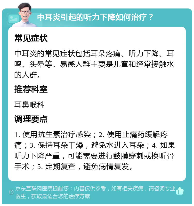 中耳炎引起的听力下降如何治疗？ 常见症状 中耳炎的常见症状包括耳朵疼痛、听力下降、耳鸣、头晕等。易感人群主要是儿童和经常接触水的人群。 推荐科室 耳鼻喉科 调理要点 1. 使用抗生素治疗感染；2. 使用止痛药缓解疼痛；3. 保持耳朵干燥，避免水进入耳朵；4. 如果听力下降严重，可能需要进行鼓膜穿刺或换听骨手术；5. 定期复查，避免病情复发。