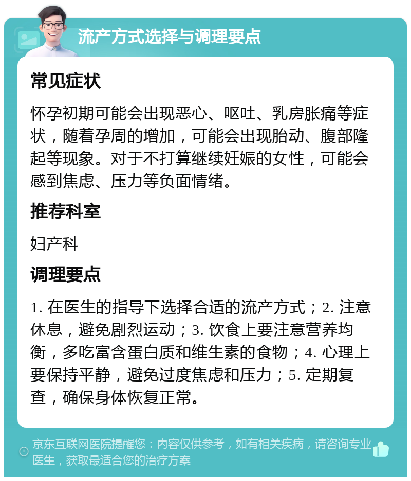 流产方式选择与调理要点 常见症状 怀孕初期可能会出现恶心、呕吐、乳房胀痛等症状，随着孕周的增加，可能会出现胎动、腹部隆起等现象。对于不打算继续妊娠的女性，可能会感到焦虑、压力等负面情绪。 推荐科室 妇产科 调理要点 1. 在医生的指导下选择合适的流产方式；2. 注意休息，避免剧烈运动；3. 饮食上要注意营养均衡，多吃富含蛋白质和维生素的食物；4. 心理上要保持平静，避免过度焦虑和压力；5. 定期复查，确保身体恢复正常。