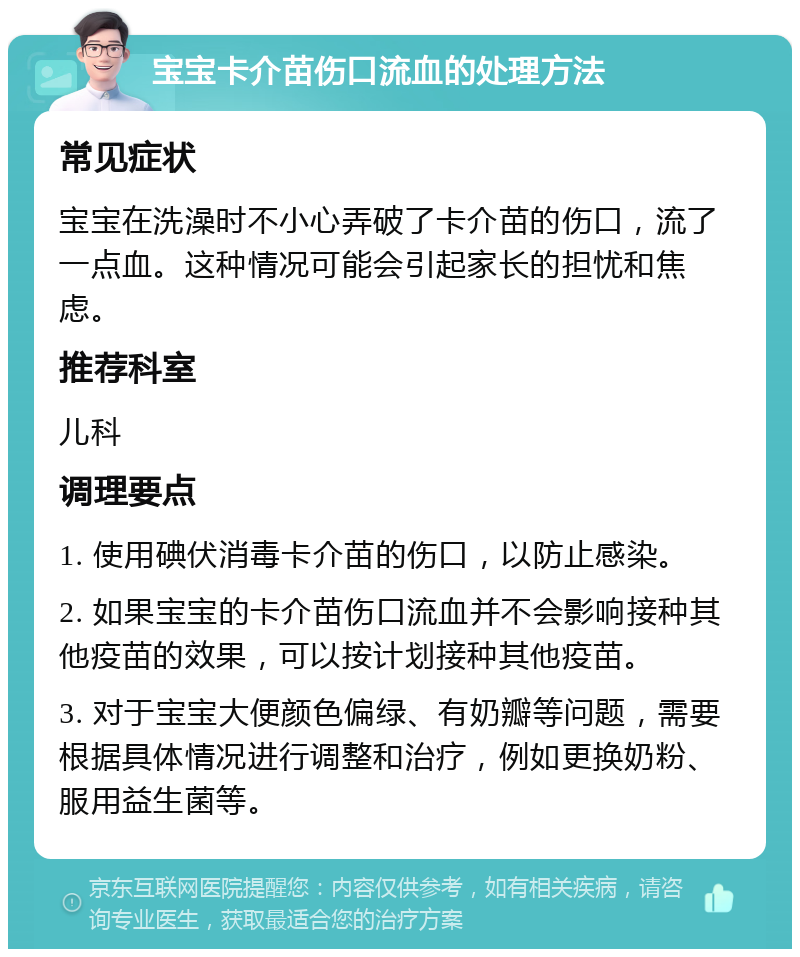 宝宝卡介苗伤口流血的处理方法 常见症状 宝宝在洗澡时不小心弄破了卡介苗的伤口，流了一点血。这种情况可能会引起家长的担忧和焦虑。 推荐科室 儿科 调理要点 1. 使用碘伏消毒卡介苗的伤口，以防止感染。 2. 如果宝宝的卡介苗伤口流血并不会影响接种其他疫苗的效果，可以按计划接种其他疫苗。 3. 对于宝宝大便颜色偏绿、有奶瓣等问题，需要根据具体情况进行调整和治疗，例如更换奶粉、服用益生菌等。