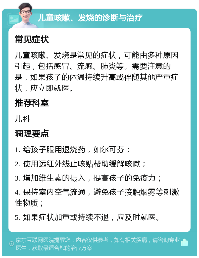 儿童咳嗽、发烧的诊断与治疗 常见症状 儿童咳嗽、发烧是常见的症状，可能由多种原因引起，包括感冒、流感、肺炎等。需要注意的是，如果孩子的体温持续升高或伴随其他严重症状，应立即就医。 推荐科室 儿科 调理要点 1. 给孩子服用退烧药，如尔可芬； 2. 使用远红外线止咳贴帮助缓解咳嗽； 3. 增加维生素的摄入，提高孩子的免疫力； 4. 保持室内空气流通，避免孩子接触烟雾等刺激性物质； 5. 如果症状加重或持续不退，应及时就医。