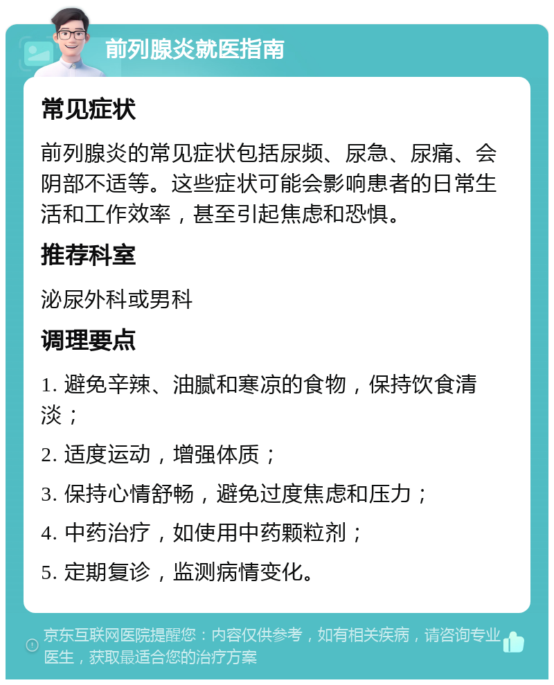 前列腺炎就医指南 常见症状 前列腺炎的常见症状包括尿频、尿急、尿痛、会阴部不适等。这些症状可能会影响患者的日常生活和工作效率，甚至引起焦虑和恐惧。 推荐科室 泌尿外科或男科 调理要点 1. 避免辛辣、油腻和寒凉的食物，保持饮食清淡； 2. 适度运动，增强体质； 3. 保持心情舒畅，避免过度焦虑和压力； 4. 中药治疗，如使用中药颗粒剂； 5. 定期复诊，监测病情变化。