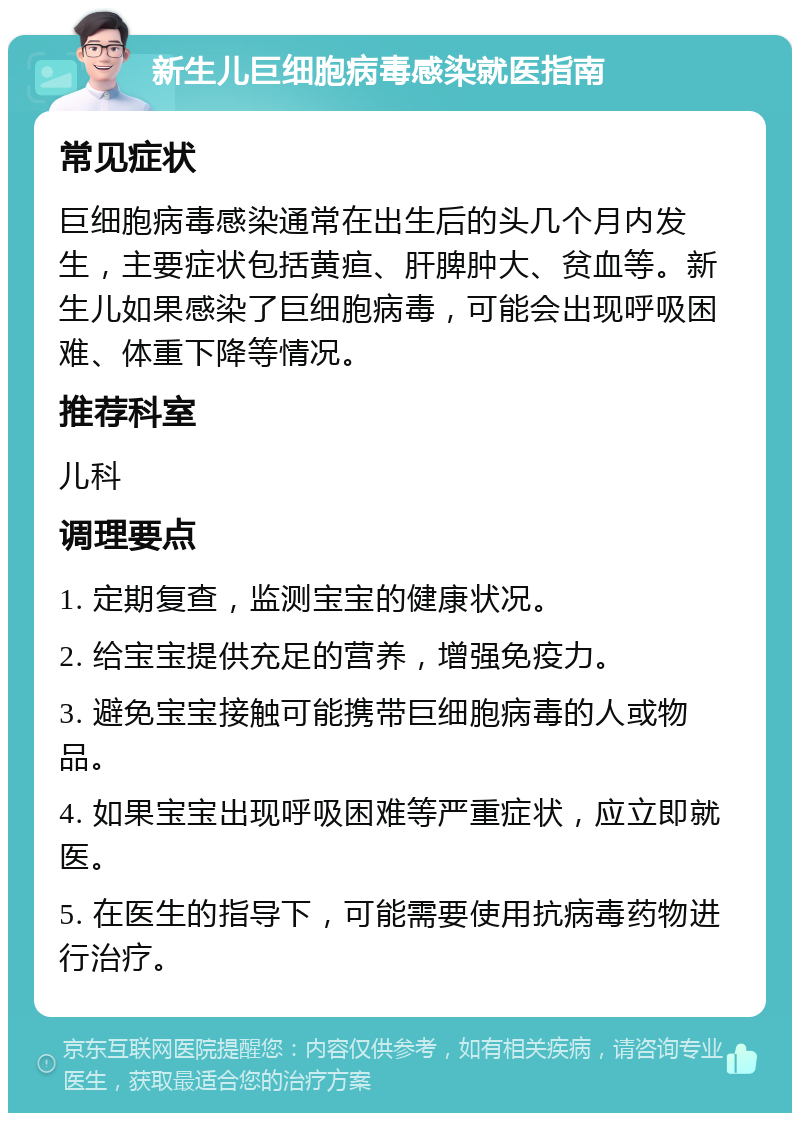 新生儿巨细胞病毒感染就医指南 常见症状 巨细胞病毒感染通常在出生后的头几个月内发生，主要症状包括黄疸、肝脾肿大、贫血等。新生儿如果感染了巨细胞病毒，可能会出现呼吸困难、体重下降等情况。 推荐科室 儿科 调理要点 1. 定期复查，监测宝宝的健康状况。 2. 给宝宝提供充足的营养，增强免疫力。 3. 避免宝宝接触可能携带巨细胞病毒的人或物品。 4. 如果宝宝出现呼吸困难等严重症状，应立即就医。 5. 在医生的指导下，可能需要使用抗病毒药物进行治疗。