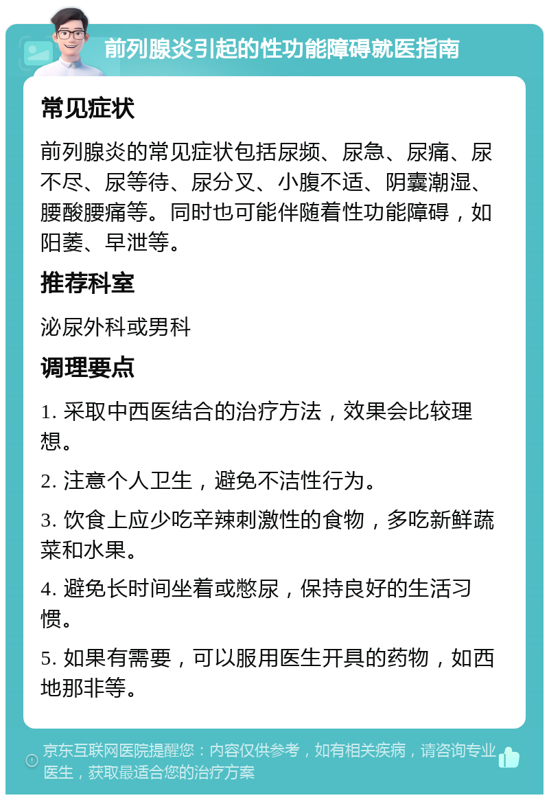 前列腺炎引起的性功能障碍就医指南 常见症状 前列腺炎的常见症状包括尿频、尿急、尿痛、尿不尽、尿等待、尿分叉、小腹不适、阴囊潮湿、腰酸腰痛等。同时也可能伴随着性功能障碍，如阳萎、早泄等。 推荐科室 泌尿外科或男科 调理要点 1. 采取中西医结合的治疗方法，效果会比较理想。 2. 注意个人卫生，避免不洁性行为。 3. 饮食上应少吃辛辣刺激性的食物，多吃新鲜蔬菜和水果。 4. 避免长时间坐着或憋尿，保持良好的生活习惯。 5. 如果有需要，可以服用医生开具的药物，如西地那非等。