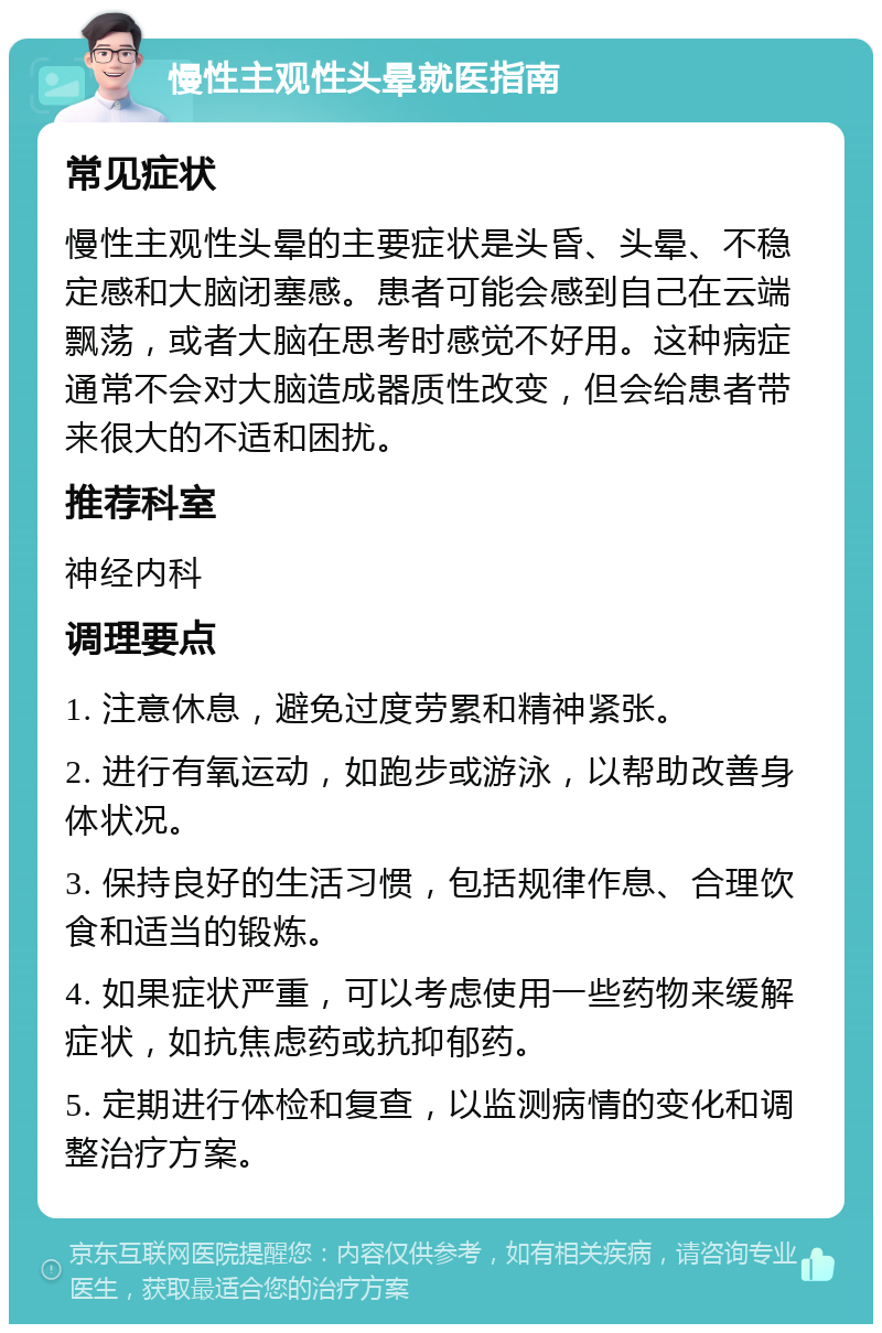 慢性主观性头晕就医指南 常见症状 慢性主观性头晕的主要症状是头昏、头晕、不稳定感和大脑闭塞感。患者可能会感到自己在云端飘荡，或者大脑在思考时感觉不好用。这种病症通常不会对大脑造成器质性改变，但会给患者带来很大的不适和困扰。 推荐科室 神经内科 调理要点 1. 注意休息，避免过度劳累和精神紧张。 2. 进行有氧运动，如跑步或游泳，以帮助改善身体状况。 3. 保持良好的生活习惯，包括规律作息、合理饮食和适当的锻炼。 4. 如果症状严重，可以考虑使用一些药物来缓解症状，如抗焦虑药或抗抑郁药。 5. 定期进行体检和复查，以监测病情的变化和调整治疗方案。