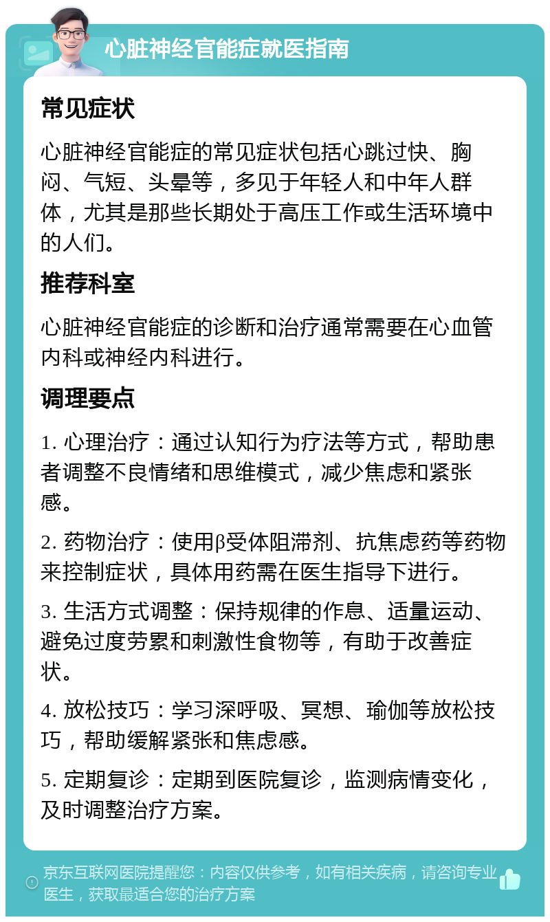 心脏神经官能症就医指南 常见症状 心脏神经官能症的常见症状包括心跳过快、胸闷、气短、头晕等，多见于年轻人和中年人群体，尤其是那些长期处于高压工作或生活环境中的人们。 推荐科室 心脏神经官能症的诊断和治疗通常需要在心血管内科或神经内科进行。 调理要点 1. 心理治疗：通过认知行为疗法等方式，帮助患者调整不良情绪和思维模式，减少焦虑和紧张感。 2. 药物治疗：使用β受体阻滞剂、抗焦虑药等药物来控制症状，具体用药需在医生指导下进行。 3. 生活方式调整：保持规律的作息、适量运动、避免过度劳累和刺激性食物等，有助于改善症状。 4. 放松技巧：学习深呼吸、冥想、瑜伽等放松技巧，帮助缓解紧张和焦虑感。 5. 定期复诊：定期到医院复诊，监测病情变化，及时调整治疗方案。