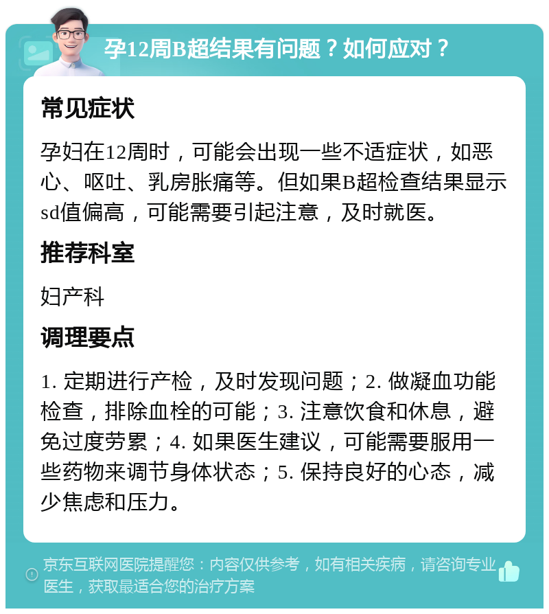 孕12周B超结果有问题？如何应对？ 常见症状 孕妇在12周时，可能会出现一些不适症状，如恶心、呕吐、乳房胀痛等。但如果B超检查结果显示sd值偏高，可能需要引起注意，及时就医。 推荐科室 妇产科 调理要点 1. 定期进行产检，及时发现问题；2. 做凝血功能检查，排除血栓的可能；3. 注意饮食和休息，避免过度劳累；4. 如果医生建议，可能需要服用一些药物来调节身体状态；5. 保持良好的心态，减少焦虑和压力。