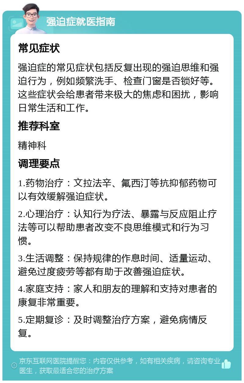 强迫症就医指南 常见症状 强迫症的常见症状包括反复出现的强迫思维和强迫行为，例如频繁洗手、检查门窗是否锁好等。这些症状会给患者带来极大的焦虑和困扰，影响日常生活和工作。 推荐科室 精神科 调理要点 1.药物治疗：文拉法辛、氟西汀等抗抑郁药物可以有效缓解强迫症状。 2.心理治疗：认知行为疗法、暴露与反应阻止疗法等可以帮助患者改变不良思维模式和行为习惯。 3.生活调整：保持规律的作息时间、适量运动、避免过度疲劳等都有助于改善强迫症状。 4.家庭支持：家人和朋友的理解和支持对患者的康复非常重要。 5.定期复诊：及时调整治疗方案，避免病情反复。