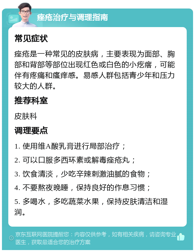 痤疮治疗与调理指南 常见症状 痤疮是一种常见的皮肤病，主要表现为面部、胸部和背部等部位出现红色或白色的小疙瘩，可能伴有疼痛和瘙痒感。易感人群包括青少年和压力较大的人群。 推荐科室 皮肤科 调理要点 1. 使用维A酸乳膏进行局部治疗； 2. 可以口服多西环素或解毒痤疮丸； 3. 饮食清淡，少吃辛辣刺激油腻的食物； 4. 不要熬夜晚睡，保持良好的作息习惯； 5. 多喝水，多吃蔬菜水果，保持皮肤清洁和湿润。