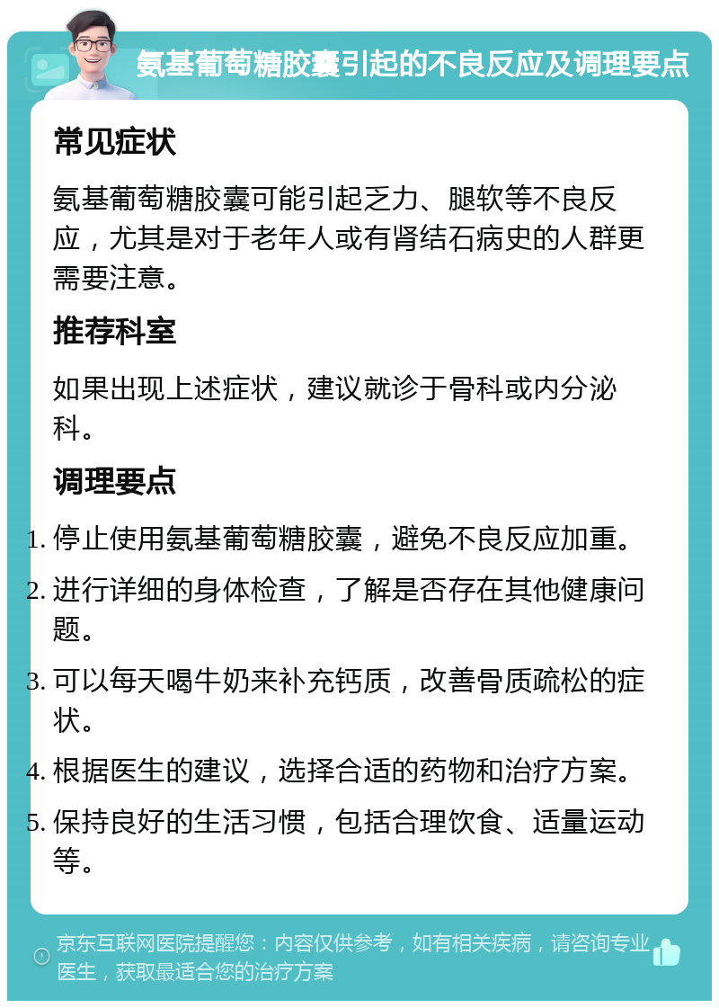 氨基葡萄糖胶囊引起的不良反应及调理要点 常见症状 氨基葡萄糖胶囊可能引起乏力、腿软等不良反应，尤其是对于老年人或有肾结石病史的人群更需要注意。 推荐科室 如果出现上述症状，建议就诊于骨科或内分泌科。 调理要点 停止使用氨基葡萄糖胶囊，避免不良反应加重。 进行详细的身体检查，了解是否存在其他健康问题。 可以每天喝牛奶来补充钙质，改善骨质疏松的症状。 根据医生的建议，选择合适的药物和治疗方案。 保持良好的生活习惯，包括合理饮食、适量运动等。