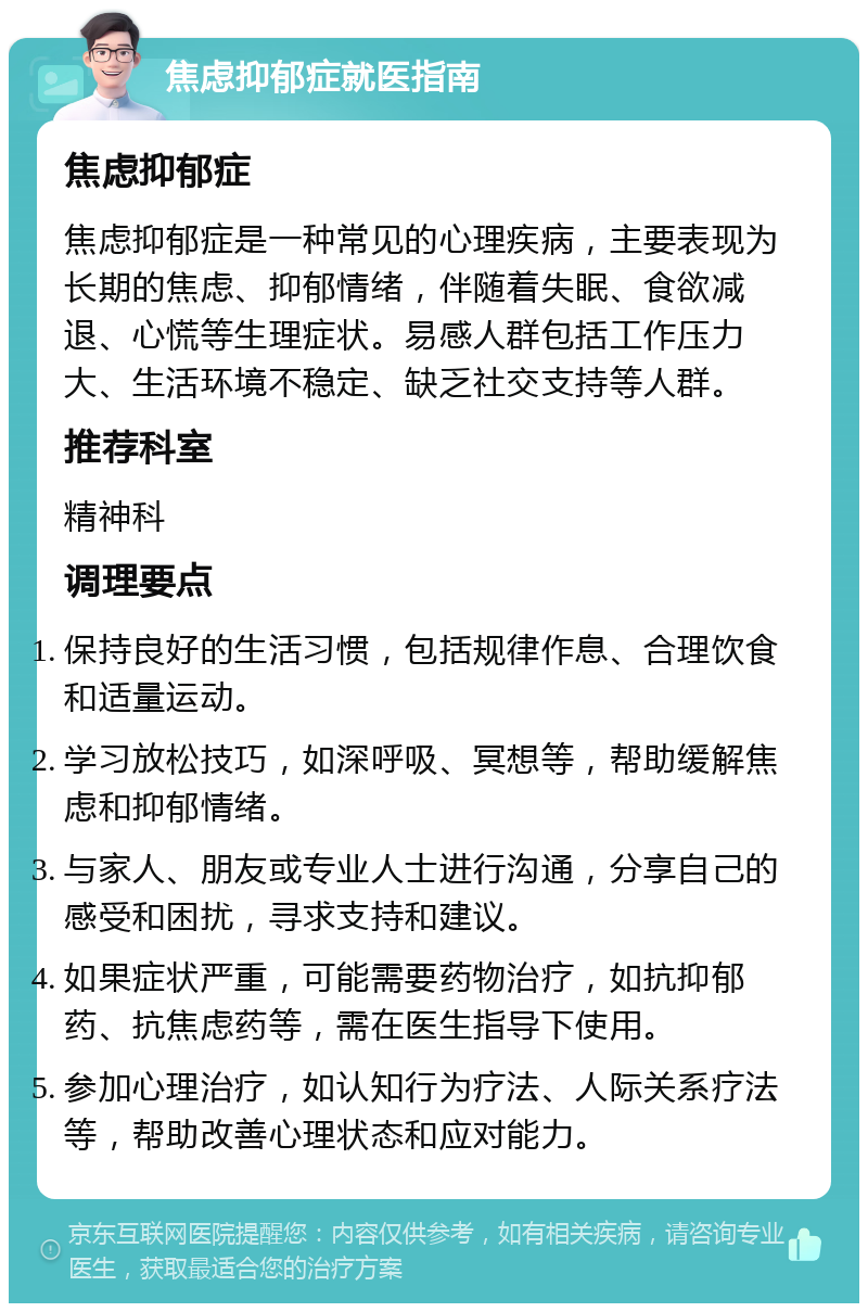 焦虑抑郁症就医指南 焦虑抑郁症 焦虑抑郁症是一种常见的心理疾病，主要表现为长期的焦虑、抑郁情绪，伴随着失眠、食欲减退、心慌等生理症状。易感人群包括工作压力大、生活环境不稳定、缺乏社交支持等人群。 推荐科室 精神科 调理要点 保持良好的生活习惯，包括规律作息、合理饮食和适量运动。 学习放松技巧，如深呼吸、冥想等，帮助缓解焦虑和抑郁情绪。 与家人、朋友或专业人士进行沟通，分享自己的感受和困扰，寻求支持和建议。 如果症状严重，可能需要药物治疗，如抗抑郁药、抗焦虑药等，需在医生指导下使用。 参加心理治疗，如认知行为疗法、人际关系疗法等，帮助改善心理状态和应对能力。