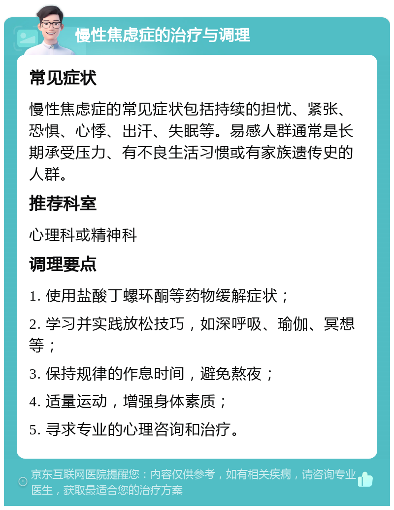 慢性焦虑症的治疗与调理 常见症状 慢性焦虑症的常见症状包括持续的担忧、紧张、恐惧、心悸、出汗、失眠等。易感人群通常是长期承受压力、有不良生活习惯或有家族遗传史的人群。 推荐科室 心理科或精神科 调理要点 1. 使用盐酸丁螺环酮等药物缓解症状； 2. 学习并实践放松技巧，如深呼吸、瑜伽、冥想等； 3. 保持规律的作息时间，避免熬夜； 4. 适量运动，增强身体素质； 5. 寻求专业的心理咨询和治疗。