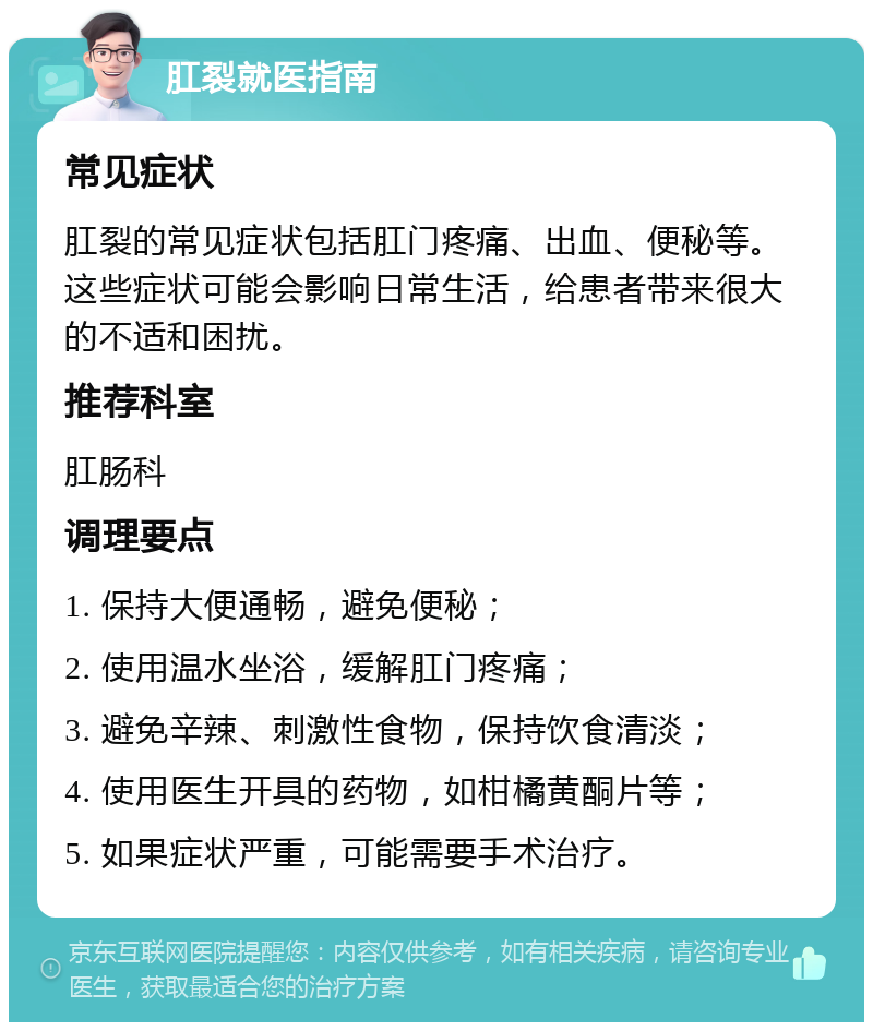 肛裂就医指南 常见症状 肛裂的常见症状包括肛门疼痛、出血、便秘等。这些症状可能会影响日常生活，给患者带来很大的不适和困扰。 推荐科室 肛肠科 调理要点 1. 保持大便通畅，避免便秘； 2. 使用温水坐浴，缓解肛门疼痛； 3. 避免辛辣、刺激性食物，保持饮食清淡； 4. 使用医生开具的药物，如柑橘黄酮片等； 5. 如果症状严重，可能需要手术治疗。