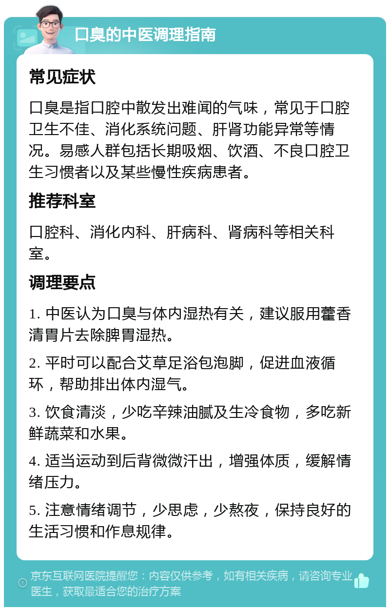 口臭的中医调理指南 常见症状 口臭是指口腔中散发出难闻的气味，常见于口腔卫生不佳、消化系统问题、肝肾功能异常等情况。易感人群包括长期吸烟、饮酒、不良口腔卫生习惯者以及某些慢性疾病患者。 推荐科室 口腔科、消化内科、肝病科、肾病科等相关科室。 调理要点 1. 中医认为口臭与体内湿热有关，建议服用藿香清胃片去除脾胃湿热。 2. 平时可以配合艾草足浴包泡脚，促进血液循环，帮助排出体内湿气。 3. 饮食清淡，少吃辛辣油腻及生冷食物，多吃新鲜蔬菜和水果。 4. 适当运动到后背微微汗出，增强体质，缓解情绪压力。 5. 注意情绪调节，少思虑，少熬夜，保持良好的生活习惯和作息规律。