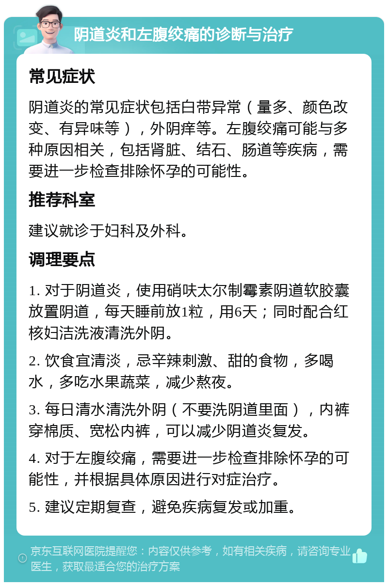 阴道炎和左腹绞痛的诊断与治疗 常见症状 阴道炎的常见症状包括白带异常（量多、颜色改变、有异味等），外阴痒等。左腹绞痛可能与多种原因相关，包括肾脏、结石、肠道等疾病，需要进一步检查排除怀孕的可能性。 推荐科室 建议就诊于妇科及外科。 调理要点 1. 对于阴道炎，使用硝呋太尔制霉素阴道软胶囊放置阴道，每天睡前放1粒，用6天；同时配合红核妇洁洗液清洗外阴。 2. 饮食宜清淡，忌辛辣刺激、甜的食物，多喝水，多吃水果蔬菜，减少熬夜。 3. 每日清水清洗外阴（不要洗阴道里面），内裤穿棉质、宽松内裤，可以减少阴道炎复发。 4. 对于左腹绞痛，需要进一步检查排除怀孕的可能性，并根据具体原因进行对症治疗。 5. 建议定期复查，避免疾病复发或加重。