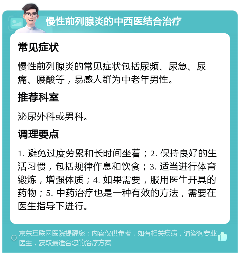 慢性前列腺炎的中西医结合治疗 常见症状 慢性前列腺炎的常见症状包括尿频、尿急、尿痛、腰酸等，易感人群为中老年男性。 推荐科室 泌尿外科或男科。 调理要点 1. 避免过度劳累和长时间坐着；2. 保持良好的生活习惯，包括规律作息和饮食；3. 适当进行体育锻炼，增强体质；4. 如果需要，服用医生开具的药物；5. 中药治疗也是一种有效的方法，需要在医生指导下进行。