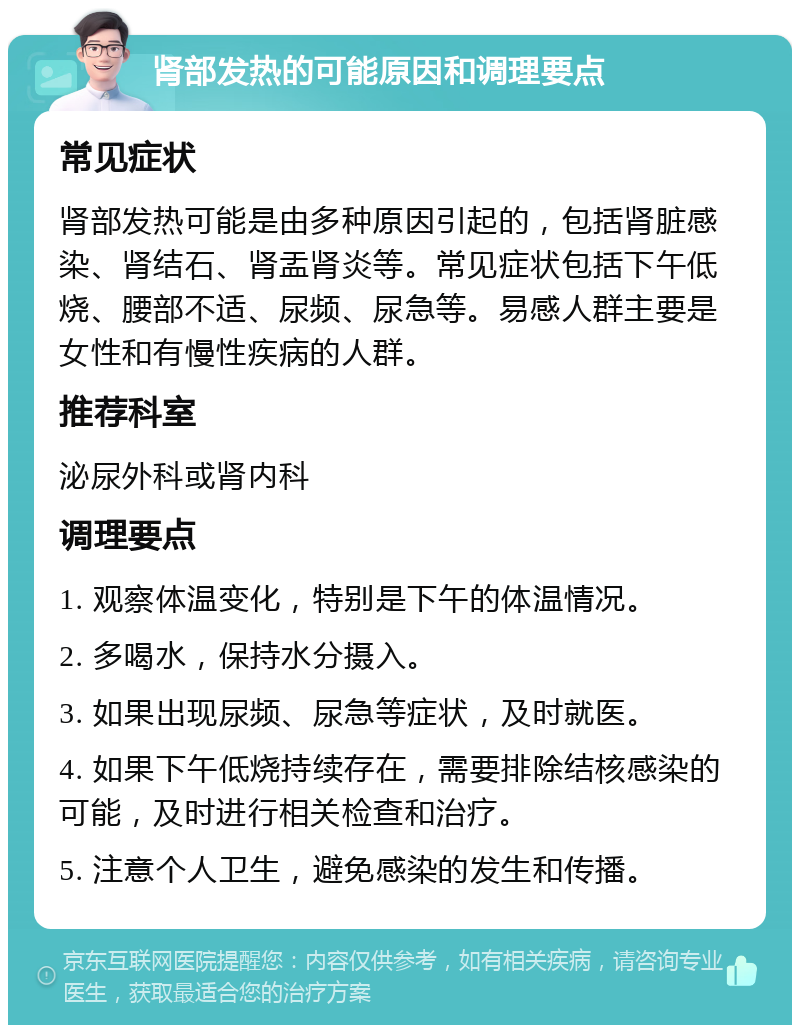 肾部发热的可能原因和调理要点 常见症状 肾部发热可能是由多种原因引起的，包括肾脏感染、肾结石、肾盂肾炎等。常见症状包括下午低烧、腰部不适、尿频、尿急等。易感人群主要是女性和有慢性疾病的人群。 推荐科室 泌尿外科或肾内科 调理要点 1. 观察体温变化，特别是下午的体温情况。 2. 多喝水，保持水分摄入。 3. 如果出现尿频、尿急等症状，及时就医。 4. 如果下午低烧持续存在，需要排除结核感染的可能，及时进行相关检查和治疗。 5. 注意个人卫生，避免感染的发生和传播。