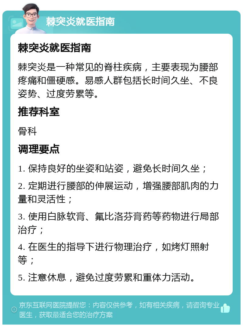 棘突炎就医指南 棘突炎就医指南 棘突炎是一种常见的脊柱疾病，主要表现为腰部疼痛和僵硬感。易感人群包括长时间久坐、不良姿势、过度劳累等。 推荐科室 骨科 调理要点 1. 保持良好的坐姿和站姿，避免长时间久坐； 2. 定期进行腰部的伸展运动，增强腰部肌肉的力量和灵活性； 3. 使用白脉软膏、氟比洛芬膏药等药物进行局部治疗； 4. 在医生的指导下进行物理治疗，如烤灯照射等； 5. 注意休息，避免过度劳累和重体力活动。