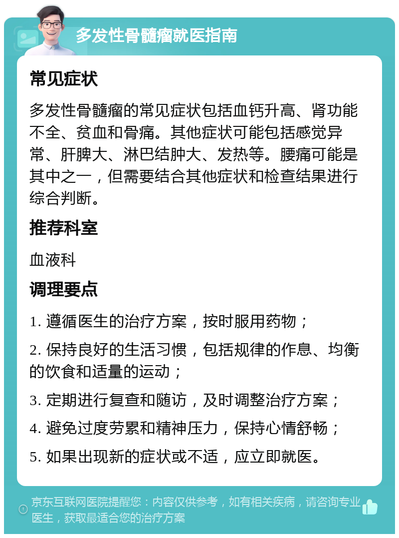 多发性骨髓瘤就医指南 常见症状 多发性骨髓瘤的常见症状包括血钙升高、肾功能不全、贫血和骨痛。其他症状可能包括感觉异常、肝脾大、淋巴结肿大、发热等。腰痛可能是其中之一，但需要结合其他症状和检查结果进行综合判断。 推荐科室 血液科 调理要点 1. 遵循医生的治疗方案，按时服用药物； 2. 保持良好的生活习惯，包括规律的作息、均衡的饮食和适量的运动； 3. 定期进行复查和随访，及时调整治疗方案； 4. 避免过度劳累和精神压力，保持心情舒畅； 5. 如果出现新的症状或不适，应立即就医。