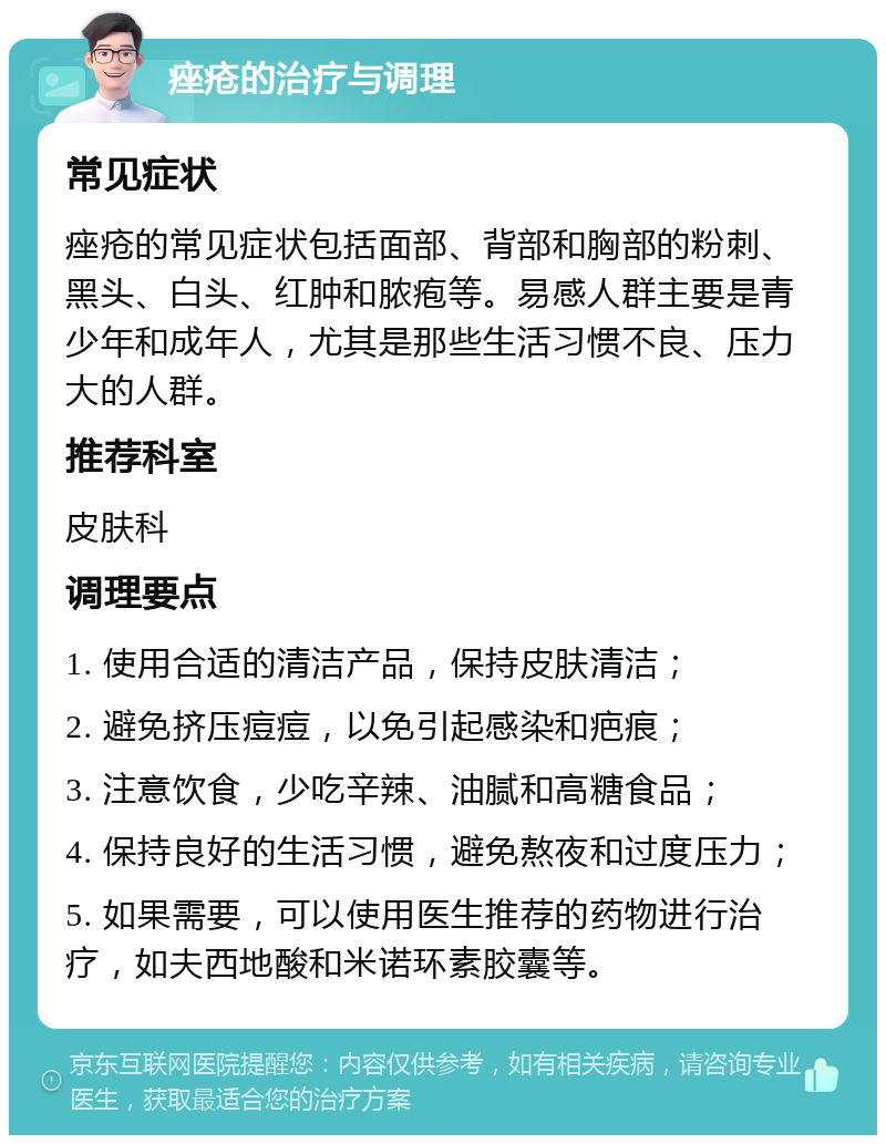 痤疮的治疗与调理 常见症状 痤疮的常见症状包括面部、背部和胸部的粉刺、黑头、白头、红肿和脓疱等。易感人群主要是青少年和成年人，尤其是那些生活习惯不良、压力大的人群。 推荐科室 皮肤科 调理要点 1. 使用合适的清洁产品，保持皮肤清洁； 2. 避免挤压痘痘，以免引起感染和疤痕； 3. 注意饮食，少吃辛辣、油腻和高糖食品； 4. 保持良好的生活习惯，避免熬夜和过度压力； 5. 如果需要，可以使用医生推荐的药物进行治疗，如夫西地酸和米诺环素胶囊等。