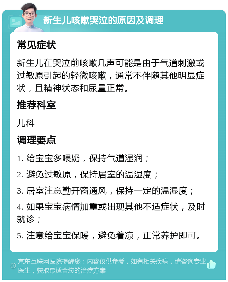 新生儿咳嗽哭泣的原因及调理 常见症状 新生儿在哭泣前咳嗽几声可能是由于气道刺激或过敏原引起的轻微咳嗽，通常不伴随其他明显症状，且精神状态和尿量正常。 推荐科室 儿科 调理要点 1. 给宝宝多喂奶，保持气道湿润； 2. 避免过敏原，保持居室的温湿度； 3. 居室注意勤开窗通风，保持一定的温湿度； 4. 如果宝宝病情加重或出现其他不适症状，及时就诊； 5. 注意给宝宝保暖，避免着凉，正常养护即可。