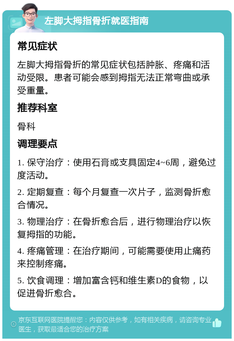 左脚大拇指骨折就医指南 常见症状 左脚大拇指骨折的常见症状包括肿胀、疼痛和活动受限。患者可能会感到拇指无法正常弯曲或承受重量。 推荐科室 骨科 调理要点 1. 保守治疗：使用石膏或支具固定4~6周，避免过度活动。 2. 定期复查：每个月复查一次片子，监测骨折愈合情况。 3. 物理治疗：在骨折愈合后，进行物理治疗以恢复拇指的功能。 4. 疼痛管理：在治疗期间，可能需要使用止痛药来控制疼痛。 5. 饮食调理：增加富含钙和维生素D的食物，以促进骨折愈合。