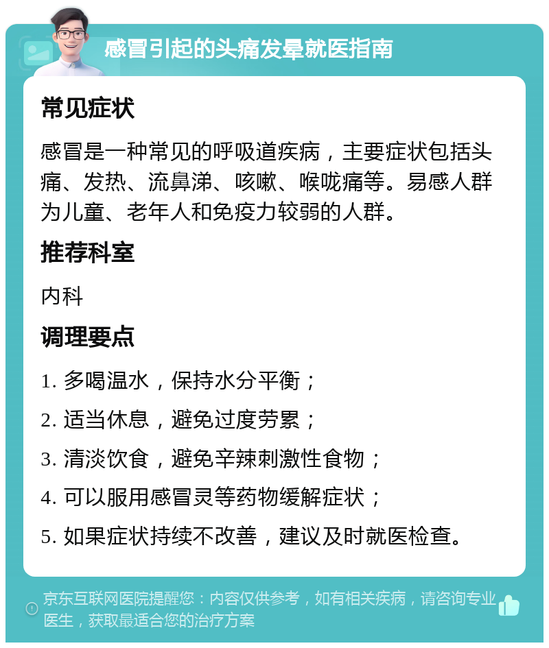 感冒引起的头痛发晕就医指南 常见症状 感冒是一种常见的呼吸道疾病，主要症状包括头痛、发热、流鼻涕、咳嗽、喉咙痛等。易感人群为儿童、老年人和免疫力较弱的人群。 推荐科室 内科 调理要点 1. 多喝温水，保持水分平衡； 2. 适当休息，避免过度劳累； 3. 清淡饮食，避免辛辣刺激性食物； 4. 可以服用感冒灵等药物缓解症状； 5. 如果症状持续不改善，建议及时就医检查。