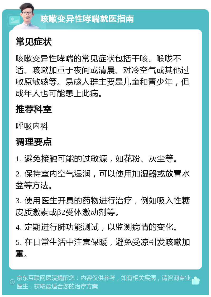 咳嗽变异性哮喘就医指南 常见症状 咳嗽变异性哮喘的常见症状包括干咳、喉咙不适、咳嗽加重于夜间或清晨、对冷空气或其他过敏原敏感等。易感人群主要是儿童和青少年，但成年人也可能患上此病。 推荐科室 呼吸内科 调理要点 1. 避免接触可能的过敏源，如花粉、灰尘等。 2. 保持室内空气湿润，可以使用加湿器或放置水盆等方法。 3. 使用医生开具的药物进行治疗，例如吸入性糖皮质激素或β2受体激动剂等。 4. 定期进行肺功能测试，以监测病情的变化。 5. 在日常生活中注意保暖，避免受凉引发咳嗽加重。