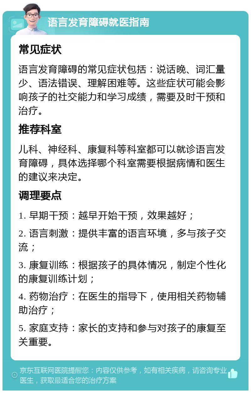 语言发育障碍就医指南 常见症状 语言发育障碍的常见症状包括：说话晚、词汇量少、语法错误、理解困难等。这些症状可能会影响孩子的社交能力和学习成绩，需要及时干预和治疗。 推荐科室 儿科、神经科、康复科等科室都可以就诊语言发育障碍，具体选择哪个科室需要根据病情和医生的建议来决定。 调理要点 1. 早期干预：越早开始干预，效果越好； 2. 语言刺激：提供丰富的语言环境，多与孩子交流； 3. 康复训练：根据孩子的具体情况，制定个性化的康复训练计划； 4. 药物治疗：在医生的指导下，使用相关药物辅助治疗； 5. 家庭支持：家长的支持和参与对孩子的康复至关重要。