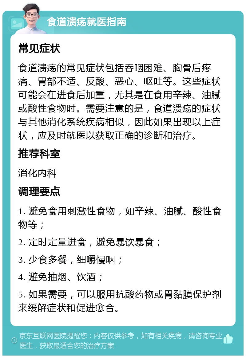 食道溃疡就医指南 常见症状 食道溃疡的常见症状包括吞咽困难、胸骨后疼痛、胃部不适、反酸、恶心、呕吐等。这些症状可能会在进食后加重，尤其是在食用辛辣、油腻或酸性食物时。需要注意的是，食道溃疡的症状与其他消化系统疾病相似，因此如果出现以上症状，应及时就医以获取正确的诊断和治疗。 推荐科室 消化内科 调理要点 1. 避免食用刺激性食物，如辛辣、油腻、酸性食物等； 2. 定时定量进食，避免暴饮暴食； 3. 少食多餐，细嚼慢咽； 4. 避免抽烟、饮酒； 5. 如果需要，可以服用抗酸药物或胃黏膜保护剂来缓解症状和促进愈合。