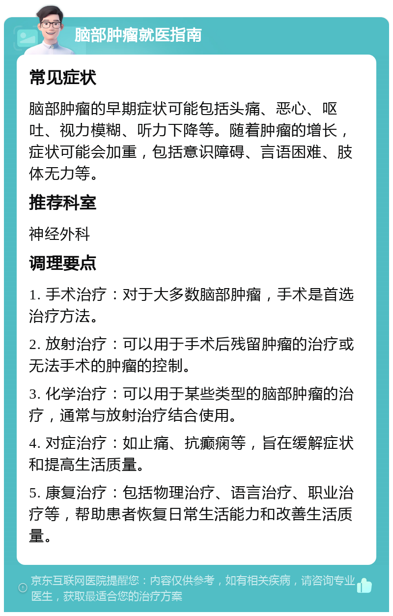 脑部肿瘤就医指南 常见症状 脑部肿瘤的早期症状可能包括头痛、恶心、呕吐、视力模糊、听力下降等。随着肿瘤的增长，症状可能会加重，包括意识障碍、言语困难、肢体无力等。 推荐科室 神经外科 调理要点 1. 手术治疗：对于大多数脑部肿瘤，手术是首选治疗方法。 2. 放射治疗：可以用于手术后残留肿瘤的治疗或无法手术的肿瘤的控制。 3. 化学治疗：可以用于某些类型的脑部肿瘤的治疗，通常与放射治疗结合使用。 4. 对症治疗：如止痛、抗癫痫等，旨在缓解症状和提高生活质量。 5. 康复治疗：包括物理治疗、语言治疗、职业治疗等，帮助患者恢复日常生活能力和改善生活质量。